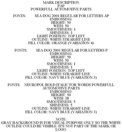 MARK DESCRIPTION PAP POWERFULL AUTOMOTIVE PARTS FONTS: SEA DOG 2001 REGULAR FOR LETTERS AP EMBOSSING: HEIGHT: 50 WITH: 50 SMOOTHNESS: 1 SHININESS: 1 LIGHT POSITION: TOP LEFT OUTLINE: WHITE STRAIGHT LINE FILL COLOR: ORANGE (VARIATION 4) FONTS: SEA DOG 2001 REGULAR FOR LETTERS P EMBOSSING: HEIGHT: 50 WITH: 50 SMOOTHNESS: 1 SHININESS: 1 LIGHT POSITION: TOP LEFT OUTLINE: WHITE STRAIGHT LINE FILL COLOR: NAVY BLUE (VARIATION 3) FONTS: NEUROPOL BOLD ITALIC FOR WORDS POWERFULL AUTOMOTIVE PARTS EMBOSSING: HEIGHT: 50 WITH: 18 SMOOTHNESS: 5 SHININESS: 5 OUTLINE: WHITE STRAIGHT LINE FILL COLOR: NAVY BLUE (VARIATION 3) NOTE: GRAY BACKGROUND IS FOR VISUAL PURPOSE ONLY SO THE WHITE OUTLINE COULD BE VISIBLE. IT'S NOT PART OF THE MARK OR LOGO.