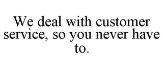 WE DEAL WITH CUSTOMER SERVICE, SO YOU NEVER HAVE TO.