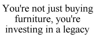 YOU'RE NOT JUST BUYING FURNITURE, YOU'RE INVESTING IN A LEGACY