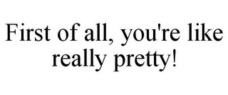 FIRST OF ALL, YOU'RE LIKE REALLY PRETTY!