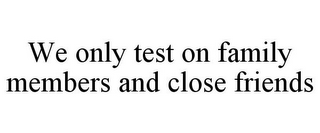 WE ONLY TEST ON FAMILY MEMBERS AND CLOSE FRIENDS