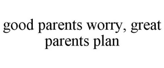 GOOD PARENTS WORRY, GREAT PARENTS PLAN