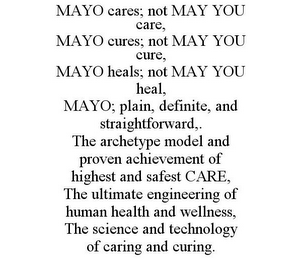 MAYO CARES; NOT MAY YOU CARE, MAYO CURES; NOT MAY YOU CURE, MAYO HEALS; NOT MAY YOU HEAL, MAYO; PLAIN, DEFINITE, AND STRAIGHTFORWARD,. THE ARCHETYPE MODEL AND PROVEN ACHIEVEMENT OF HIGHEST AND SAFEST CARE, THE ULTIMATE ENGINEERING OF HUMAN HEALTH AND WELLNESS, THE SCIENCE AND TECHNOLOGY OF CARING AND CURING.