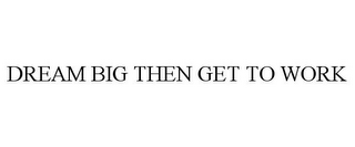 DREAM BIG THEN GET TO WORK