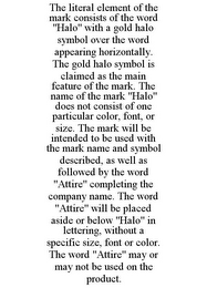 THE LITERAL ELEMENT OF THE MARK CONSISTS OF THE WORD "HALO" WITH A GOLD HALO SYMBOL OVER THE WORD APPEARING HORIZONTALLY. THE GOLD HALO SYMBOL IS CLAIMED AS THE MAIN FEATURE OF THE MARK. THE NAME OF THE MARK "HALO" DOES NOT CONSIST OF ONE PARTICULAR COLOR, FONT, OR SIZE. THE MARK WILL BE INTENDED TO BE USED WITH THE MARK NAME AND SYMBOL DESCRIBED, AS WELL AS FOLLOWED BY THE WORD "ATTIRE" COMPLETING THE COMPANY NAME. THE WORD "ATTIRE" WILL BE PLACED ASIDE OR BELOW "HALO" IN LETTERING, WITHOUT A SPECIFIC SIZE, FONT OR COLOR. THE WORD "ATTIRE" MAY OR MAY NOT BE USED ON THE PRODUCT.