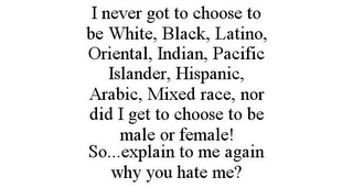 I NEVER GOT TO CHOOSE TO BE WHITE, BLACK, LATINO, ORIENTAL, INDIAN, PACIFIC ISLANDER, HISPANIC, ARABIC, MIXED RACE, NOR DID I GET TO CHOOSE TO BE MALE OR FEMALE! SO...EXPLAIN TO ME AGAIN WHY YOU HATE ME?