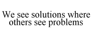 WE SEE SOLUTIONS WHERE OTHERS SEE PROBLEMS