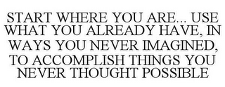 START WHERE YOU ARE... USE WHAT YOU ALREADY HAVE, IN WAYS YOU NEVER IMAGINED, TO ACCOMPLISH THINGS YOU NEVER THOUGHT POSSIBLE