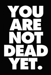 YOU ARE NOT DEAD YET.