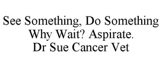 SEE SOMETHING, DO SOMETHING WHY WAIT? ASPIRATE. DR SUE CANCER VET