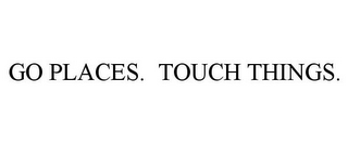 GO PLACES. TOUCH THINGS.