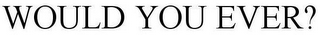 WOULD YOU EVER?