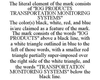 THE LITERAL ELEMENT OF THE MARK CONSISTS OF "IOG PRODUCTS TRANSPORTATION MONITORING SYSTEMS" THE COLOR(S) BLACK, WHITE, RED, AND BLUE IS/ARE CLAIMED AS A FEATURE OF THE MARK. THE MARK CONSISTS OF THE WORDS "IOG PRODUCTS" ABOVE A BLACK LINE, WITH A WHITE TRIANGLE OUTLINED IN BLUE TO THE LEFT OF THOSE WORDS, WITH A SMALLER RED TRIANGLE PARTIALLY SUPER-IMPOSED OVER THE RIGHT SIDE OF THE WHITE TRIANGLE, AND THE WORDS "TRANSPORTATION MONITORING SYSTEMS" BELOW THE BLACK LINE.