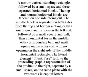 A NARROW VERTICAL STANDING RECTANGLE, FOLLOWED BY A SMALL SPACE AND THREE SEPARATED HORIZONTAL BLOCKS. THE TOP AND BOTTOM HORIZONTAL BLOCKS ARE TAPERED ON ONE SIDE FACING OUT. THE MIDDLE BLOCK IS SEPARATED ON BOTH SIDES FROM THE TOP AND BOTTOM RECTANGLES BY A SMALL SPACE AND IS OPEN ON THE LEFT END, FOLLOWED BY A SMALL SQUARE AND BALL, THEN A HORIZONTAL BAR IN THE MIDDLE, WITH CORRESPONDING BALL AND SMALL SQUARE ON THE OTHER END, WITH NO OPENING ON THE RIGHT SIDE OF THE MIDDLE HORIZONTAL RECTANGLE. THE LITERAL ELEMENT "SHOCK FUSE" FOLLOWS THE PROCEEDING GRAPHIC REPRESENTATION OF THE PRODUCT TO THE RIGHT, SEPARATE BY A SMALL SPACE, ON THE SAME PLANE WITH THE TWO WORDS IN CAPITAL LETTERS.
