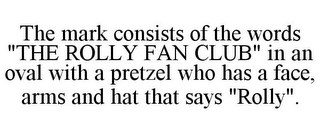 THE MARK CONSISTS OF THE WORDS "THE ROLLY FAN CLUB" IN AN OVAL WITH A PRETZEL WHO HAS A FACE, ARMS AND HAT THAT SAYS "ROLLY".