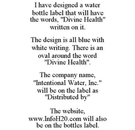 I HAVE DESIGNED A WATER BOTTLE LABEL THAT WILL HAVE THE WORDS, "DIVINE HEALTH" WRITTEN ON IT. THE DESIGN IS ALL BLUE WITH WHITE WRITING. THERE IS AN OVAL AROUND THE WORD "DIVINE HEALTH". THE COMPANY NAME, "INTENTIONAL WATER, INC." WILL BE ON THE LABEL AS "DISTRIBUTED BY" THE WEBSITE, WWW.INFOH20.COM WILL ALSO BE ON THE BOTTLES LABEL.