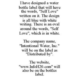 I HAVE DESIGNED A WATER BOTTLE LABEL THAT WILL HAVE THE WORDS, "SELF LOVE" WRITTEN ON IT. THE DESIGN IS ALL BLUE WITH WHITE WRITING. THERE IS AN OVAL AROUND THE WORDS, "SELF LOVE", WHICH IS IN WHITE. THE COMPANY NAME, "INTENTIONAL WATER, INC." WILL BE ON THE LABEL AS "DISTRIBUTED BY". THE WEBSITE, "WWW.INFOH20.COM" WILL ALSO BE ON THE BOTTLES LABEL.