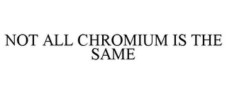 NOT ALL CHROMIUM IS THE SAME