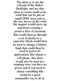 THE IDEAS IS TO USE THE CONCEPT OF THE SHAKER FLASHLIGHT AND USE THAT IDEAS TO CREATE SMALL SCALE WIND THAT CAN BE PUT ON SMALL DBH TREES AND AS THE TREE MOVES IN THE WIND THE MAGNET WOULD MOVE UP AND DOWN CREATING A POSITIVE FLOW OF ELECTRONS THAT WOULD THEN GO THROUGH A SET OF DIODES TO A CAPACITOR WHICH WOULD THEN BE USED TO CHANGE A BATTERY BANK THAT COULD THEN BE USED TO POWER DC APPLICATIONS LIKE CHARGE A CELL PHONE. THIS IDEAS WOULD ALSO BE USED IN A CAMPING WERE YOU HAVE NO POWER AND IF YOU NEED TO CHARGE SOMETHING THIS WOULD BE A GREAT SUSTAINABLE WAY TO DO IT.