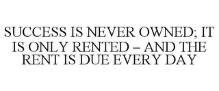 SUCCESS IS NEVER OWNED; IT IS ONLY RENTED - AND THE RENT IS DUE EVERY DAY