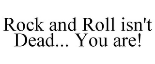 ROCK AND ROLL ISN'T DEAD... YOU ARE!