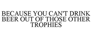 BECAUSE YOU CAN'T DRINK BEER OUT OF THOSE OTHER TROPHIES