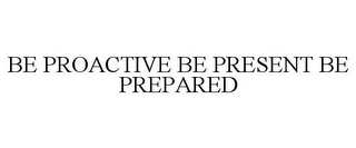 BE PROACTIVE BE PRESENT BE PREPARED