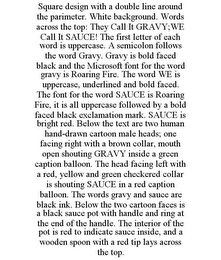 SQUARE DESIGN WITH A DOUBLE LINE AROUND THE PARIMETER. WHITE BACKGROUND. WORDS ACROSS THE TOP: THEY CALL IT GRAVY;WE CALL IT SAUCE! THE FIRST LETTER OF EACH WORD IS UPPERCASE. A SEMICOLON FOLLOWS THE WORD GRAVY. GRAVY IS BOLD FACED BLACK AND THE MICROSOFT FONT FOR THE WORD GRAVY IS ROARING FIRE. THE WORD WE IS UPPERCASE, UNDERLINED AND BOLD FACED. THE FONT FOR THE WORD SAUCE IS ROARING FIRE, IT IS ALL UPPERCASE FOLLOWED BY A BOLD FACED BLACK EXCLAMATION MARK. SAUCE IS BRIGHT RED. BELOW THE TEXT ARE TWO HUMAN HAND-DRAWN CARTOON MALE HEADS; ONE FACING RIGHT WITH A BROWN COLLAR, MOUTH OPEN SHOUTING GRAVY INSIDE A GREEN CAPTION BALLOON. THE HEAD FACING LEFT WITH A RED, YELLOW AND GREEN CHECKERED COLLAR IS SHOUTING SAUCE IN A RED CAPTION BALLOON. THE WORDS GRAVY AND SAUCE ARE BLACK INK. BELOW THE TWO CARTOON FACES IS A BLACK SAUCE POT WITH HANDLE AND RING AT THE END OF THE HANDLE. THE INTERIOR OF THE POT IS RED TO INDICATE SAUCE INSIDE, AND A WOODEN SPOON WITH A RED TIP LAYS ACROSS THE TOP.