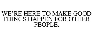 WE'RE HERE TO MAKE GOOD THINGS HAPPEN FOR OTHER PEOPLE.