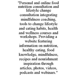 "PERSONAL AND ONLINE FOOD NUTRITION CONSULTATION AND LIFESTYLE CHANGE CONSULTATION INTEGRATING MINDFULNESS COACHING, TOOLS TO CHANGE LIFESTYLE AND EATING HABITS, HEALTH AND WELLNESS COURSES AND WORKSHOPS. PROVIDING A WEBSITE FEATURING INFORMATION ON NUTRITION, HEALTHY EATING, FOOD KNOWLEDGE, MINDFULNESS, RECIPES AND NOURISHMENT INSPIRATION THROUGH ARTICLES, PHOTOS, VIDEOS, PODCASTS AND WEBINARS."