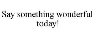 SAY SOMETHING WONDERFUL TODAY!