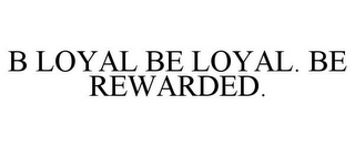 B LOYAL BE LOYAL. BE REWARDED.