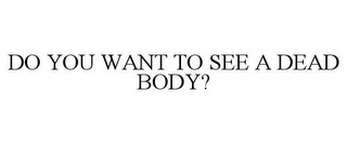DO YOU WANT TO SEE A DEAD BODY?