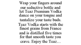 WRAP YOUR FINGERS AROUND OUR SEDUCTIVE BOTTLE AND LET TEAZ PREMIUM VODKA DANCE ON YOUR TONGUE AND TANTALIZE YOUR TASTE BUDS. TEAZ VODKA STARTS WITH THE FINEST GRAINS FROM FRANCE AND IS DISTILLED FIVE TIMES FOR THAT SMOOTH TASTE YOU CRAVE. ENJOY THE TEAZ...