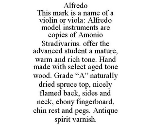 ALFREDO THIS MARK IS A NAME OF A VIOLIN OR VIOLA: ALFREDO MODEL INSTRUMENTS ARE COPIES OF AMONIO STRADIVARIUS. OFFER THE ADVANCED STUDENT A MATURE, WARM AND RICH TONE. HAND MADE WITH SELECT AGED TONE WOOD. GRADE "A" NATURALLY DRIED SPRUCE TOP, NICELY FLAMED BACK, SIDES AND NECK, EBONY FINGERBOARD, CHIN REST AND PEGS. ANTIQUE SPIRIT VARNISH.