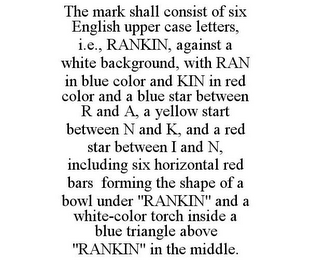 THE MARK SHALL CONSIST OF SIX ENGLISH UPPER CASE LETTERS, I.E., RANKIN, AGAINST A WHITE BACKGROUND, WITH RAN IN BLUE COLOR AND KIN IN RED COLOR AND A BLUE STAR BETWEEN R AND A, A YELLOW START BETWEEN N AND K, AND A RED STAR BETWEEN I AND N, INCLUDING SIX HORIZONTAL RED BARS FORMING THE SHAPE OF A BOWL UNDER "RANKIN" AND A WHITE-COLOR TORCH INSIDE A BLUE TRIANGLE ABOVE "RANKIN" IN THE MIDDLE.