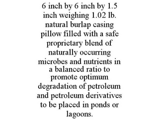 6 INCH BY 6 INCH BY 1.5 INCH WEIGHING 1.02 LB. NATURAL BURLAP CASING PILLOW FILLED WITH A SAFE PROPRIETARY BLEND OF NATURALLY OCCURRING MICROBES AND NUTRIENTS IN A BALANCED RATIO TO PROMOTE OPTIMUM DEGRADATION OF PETROLEUM AND PETROLEUM DERIVATIVES TO BE PLACED IN PONDS OR LAGOONS.