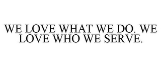 WE LOVE WHAT WE DO. WE LOVE WHO WE SERVE.