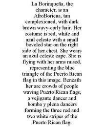 LA BORINQUEÑA, THE CHARACTER, IS AN AFROBORICUA, TAN COMPLEXIONED, WITH DARK BROWN WAVY-CURLY HAIR. HER COSTUME IS RED, WHITE AND AZUL CELESTE WITH A SMALL BEVELED STAR ON THE RIGHT SIDE OF HER CHEST. SHE WEARS AN AZUL CELESTE CAPE. SHE IS FLYING WITH HER ARMS RAISED, REPRESENTING THE BLUE TRIANGLE OF THE PUERTO RICAN FLAG IN THIS IMAGE. BENEATH HER ARE CROWDS OF PEOPLE WAVING PUERTO RICAN FLAGS, A VEJIGANTE DANCER AND BOMBA Y PLENA DANCERS FORMING THE THREE RED AND TWO WHITE STRIPES OF THE PUERTO RICAN FLAG.