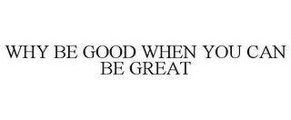 WHY BE GOOD WHEN YOU CAN BE GREAT