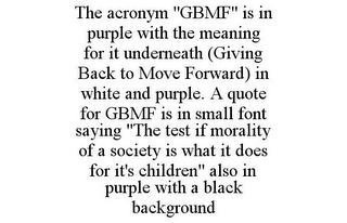 THE ACRONYM "GBMF" IS IN PURPLE WITH THE MEANING FOR IT UNDERNEATH (GIVING BACK TO MOVE FORWARD) IN WHITE AND PURPLE. A QUOTE FOR GBMF IS IN SMALL FONT SAYING "THE TEST IF MORALITY OF A SOCIETY IS WHAT IT DOES FOR IT'S CHILDREN" ALSO IN PURPLE WITH A BLACK BACKGROUND