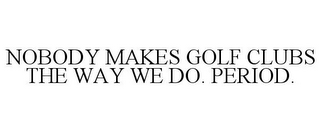 NOBODY MAKES GOLF CLUBS THE WAY WE DO. PERIOD.