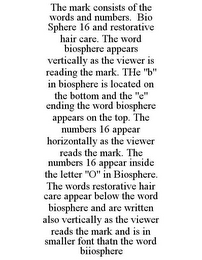 THE MARK CONSISTS OF THE WORDS AND NUMBERS. BIO SPHERE 16 AND RESTORATIVE HAIR CARE. THE WORD BIOSPHERE APPEARS VERTICALLY AS THE VIEWER IS READING THE MARK. THE "B" IN BIOSPHERE IS LOCATED ON THE BOTTOM AND THE "E" ENDING THE WORD BIOSPHERE APPEARS ON THE TOP. THE NUMBERS 16 APPEAR HORIZONTALLY AS THE VIEWER READS THE MARK. THE NUMBERS 16 APPEAR INSIDE THE LETTER "O" IN BIOSPHERE. THE WORDS RESTORATIVE HAIR CARE APPEAR BELOW THE WORD BIOSPHERE AND ARE WRITTEN ALSO VERTICALLY AS THE VIEWER READS THE MARK AND IS IN SMALLER FONT THATN THE WORD BIIOSPHERE