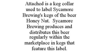 ATTACHED IS A KEG COLLAR USED TO LABEL SYCAMORE BREWING'S KEGS OF THE BEER HONEY NUT. SYCAMORE BREWING PRODUCES AND DISTRIBUTES THIS BEER REGULARLY WITHIN THE MARKETPLACE IN KEGS THAT FEATURE THIS LABEL.