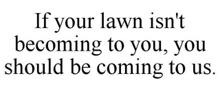 IF YOUR LAWN ISN'T BECOMING TO YOU, YOU SHOULD BE COMING TO US.