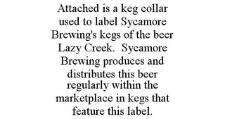 ATTACHED IS A KEG COLLAR USED TO LABEL SYCAMORE BREWING'S KEGS OF THE BEER LAZY CREEK. SYCAMORE BREWING PRODUCES AND DISTRIBUTES THIS BEER REGULARLY WITHIN THE MARKETPLACE IN KEGS THAT FEATURE THIS LABEL.