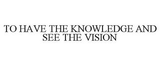 TO HAVE THE KNOWLEDGE AND SEE THE VISION