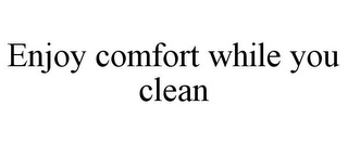 ENJOY COMFORT WHILE YOU CLEAN