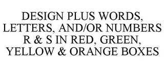 DESIGN PLUS WORDS, LETTERS, AND/OR NUMBERS R & S IN RED, GREEN, YELLOW & ORANGE BOXES