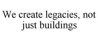 WE CREATE LEGACIES, NOT JUST BUILDINGS
